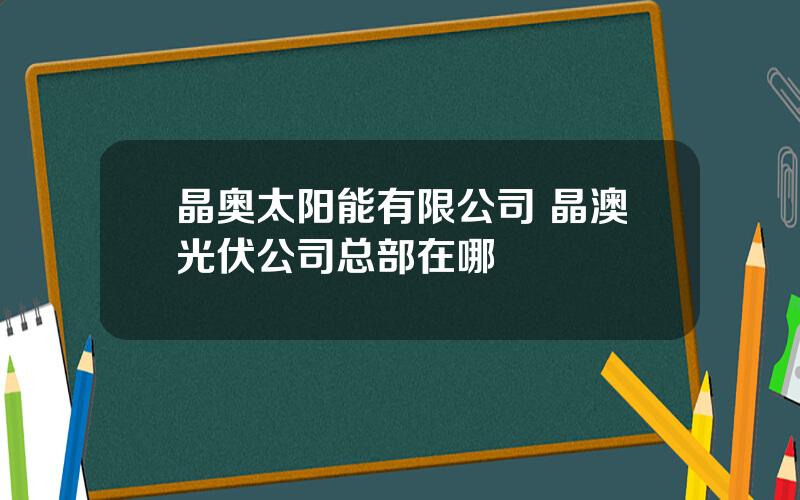 晶奥太阳能有限公司 晶澳光伏公司总部在哪